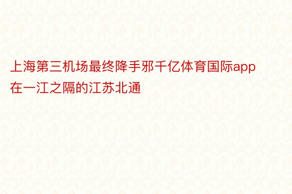 上海第三机场最终降手邪千亿体育国际app在一江之隔的江苏北通