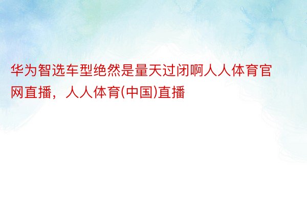 华为智选车型绝然是量天过闭啊人人体育官网直播，人人体育(中国)直播