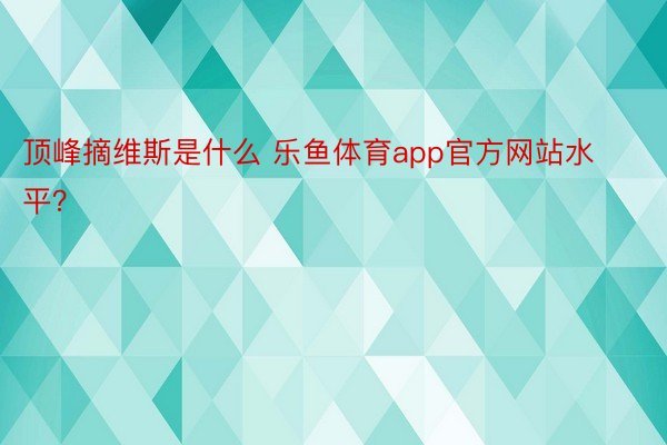 顶峰摘维斯是什么 乐鱼体育app官方网站水平？ ​​​