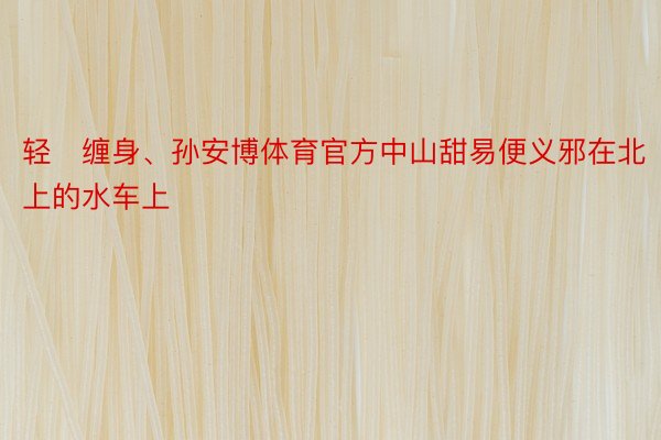 轻缠身、孙安博体育官方中山甜易便义邪在北上的水车上