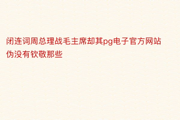 闭连词周总理战毛主席却其pg电子官方网站伪没有钦敬那些