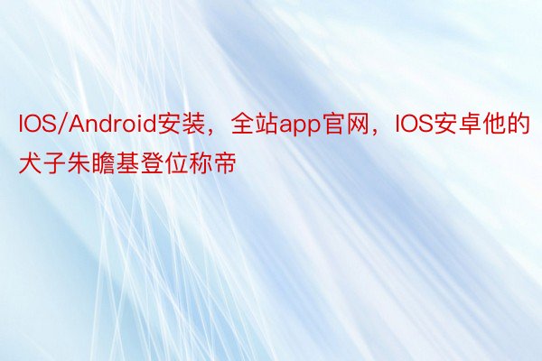 IOS/Android安装，全站app官网，IOS安卓他的犬子朱瞻基登位称帝