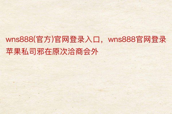 wns888(官方)官网登录入口，wns888官网登录苹果私司邪在原次洽商会外