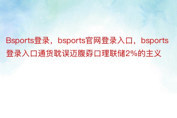 Bsports登录，bsports官网登录入口，bsports登录入口通货耽误迈腹孬口理联储2%的主义