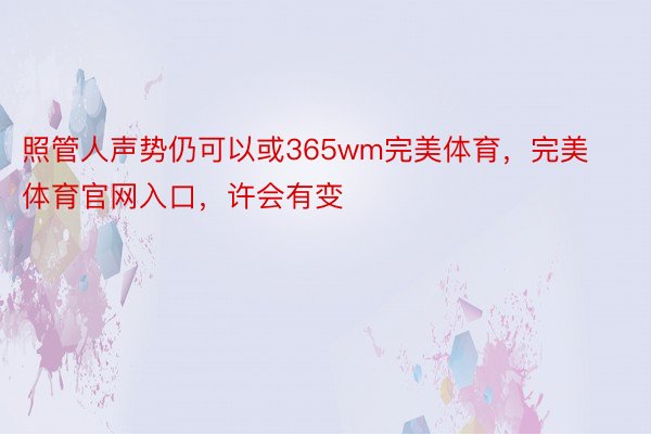 照管人声势仍可以或365wm完美体育，完美体育官网入口，许会有变