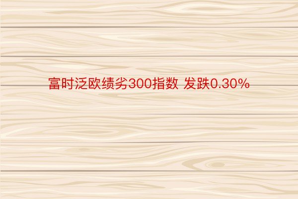 富时泛欧绩劣300指数 发跌0.30%