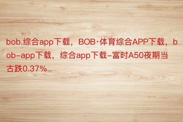 bob.综合app下载，BOB·体育综合APP下载，bob-app下载，综合app下载-富时A50夜期当古跌0.37%