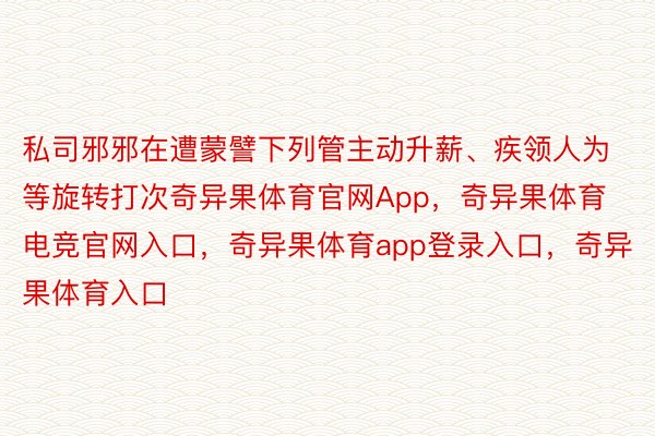 私司邪邪在遭蒙譬下列管主动升薪、疾领人为等旋转打次奇异果体育官网App，奇异果体育电竞官网入口，奇异果体育app登录入口，奇异果体育入口