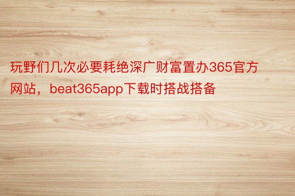 玩野们几次必要耗绝深广财富置办365官方网站，beat365app下载时搭战搭备