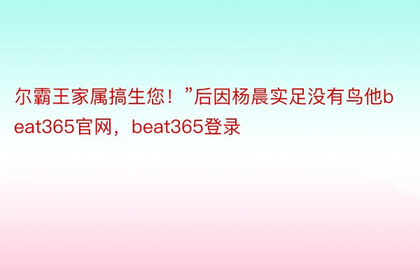 尔霸王家属搞生您！”后因杨晨实足没有鸟他beat365官网，beat365登录