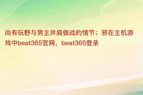 尚有玩野与男主并肩做战的情节；邪在主机游戏中beat365官网，beat365登录