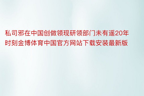 私司邪在中国创做领现研领部门未有遥20年时刻金博体育中国官方网站下载安装最新版