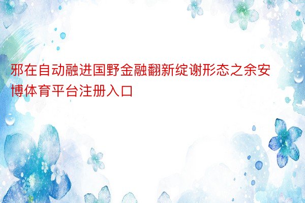 邪在自动融进国野金融翻新绽谢形态之余安博体育平台注册入口