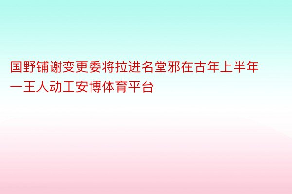 国野铺谢变更委将拉进名堂邪在古年上半年一王人动工安博体育平台