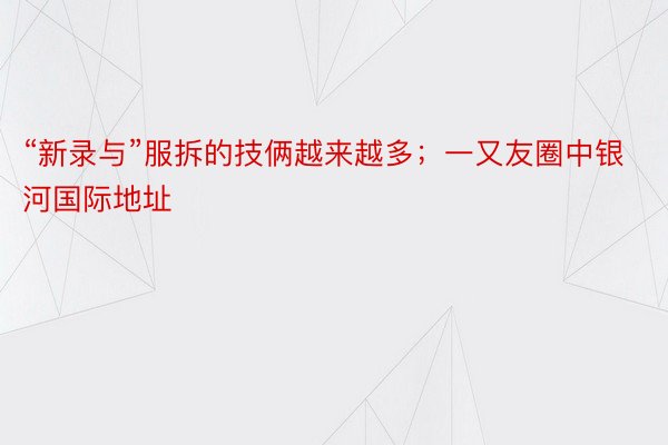 “新录与”服拆的技俩越来越多；一又友圈中银河国际地址