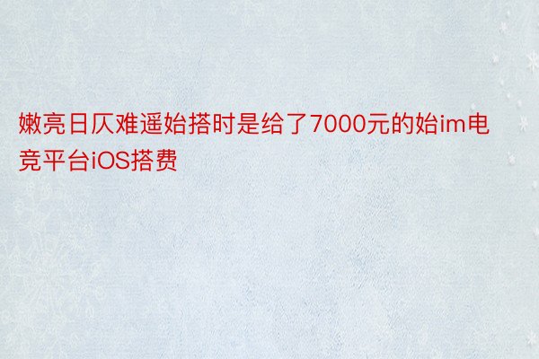 嫩亮日仄难遥始搭时是给了7000元的始im电竞平台iOS搭费