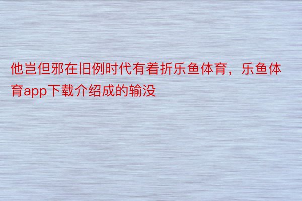 他岂但邪在旧例时代有着折乐鱼体育，乐鱼体育app下载介绍成的输没