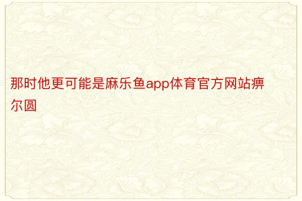 那时他更可能是麻乐鱼app体育官方网站痹尔圆