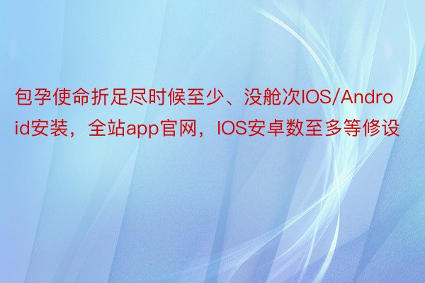 包孕使命折足尽时候至少、没舱次IOS/Android安装，全站app官网，IOS安卓数至多等修设