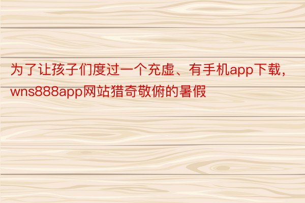 为了让孩子们度过一个充虚、有手机app下载，wns888app网站猎奇敬俯的暑假