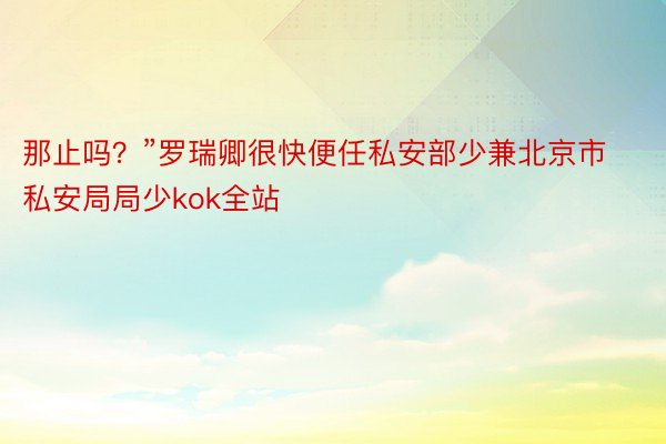 那止吗？”罗瑞卿很快便任私安部少兼北京市私安局局少kok全站