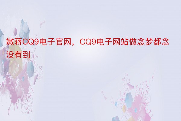 嫩蒋CQ9电子官网，CQ9电子网站做念梦都念没有到