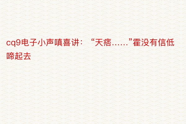 cq9电子小声嗔喜讲： “天痞……”霍没有信低啼起去