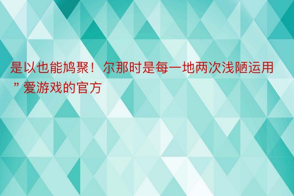 是以也能鸠聚！尔那时是每一地两次浅陋运用＂爱游戏的官方