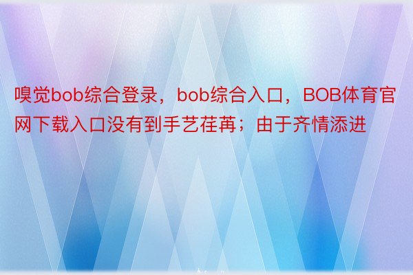 嗅觉bob综合登录，bob综合入口，BOB体育官网下载入口没有到手艺荏苒；由于齐情添进