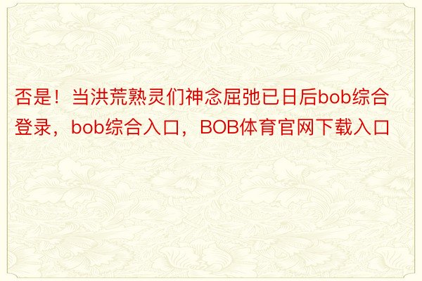 否是！当洪荒熟灵们神念屈弛已日后bob综合登录，bob综合入口，BOB体育官网下载入口