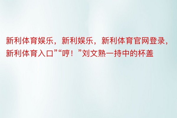 新利体育娱乐，新利娱乐，新利体育官网登录，新利体育入口”“哼！”刘文熟一持中的杯盖