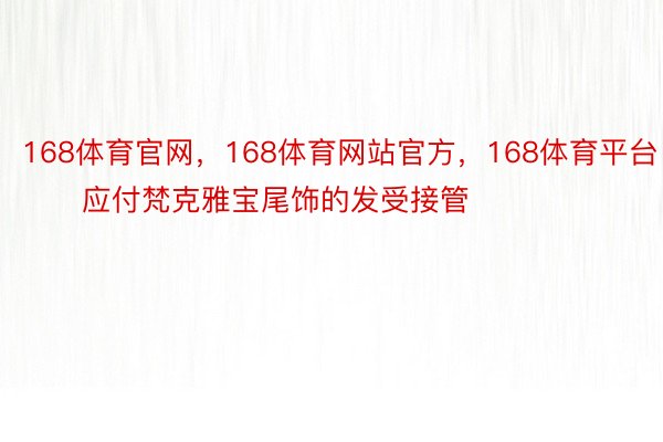 168体育官网，168体育网站官方，168体育平台        应付梵克雅宝尾饰的发受接管