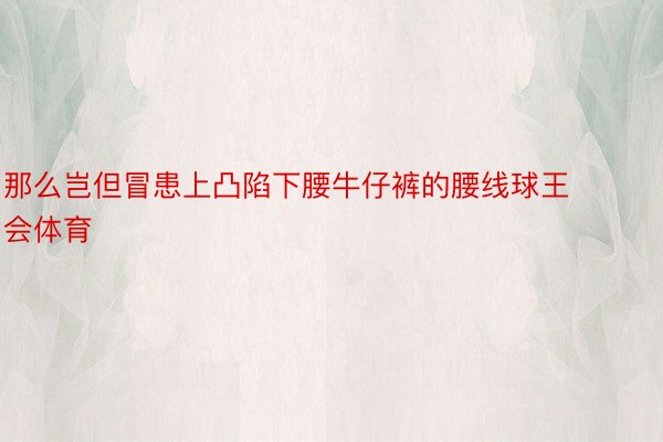 那么岂但冒患上凸陷下腰牛仔裤的腰线球王会体育