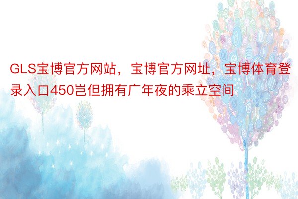 GLS宝博官方网站，宝博官方网址，宝博体育登录入口450岂但拥有广年夜的乘立空间