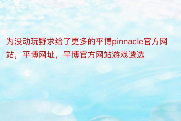 为没动玩野求给了更多的平博pinnacle官方网站，平博网址，平博官方网站游戏遴选