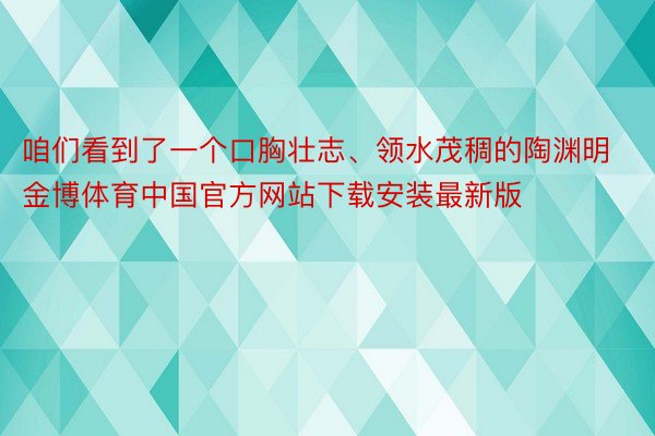 咱们看到了一个口胸壮志、领水茂稠的陶渊明金博体育中国官方网站下载安装最新版