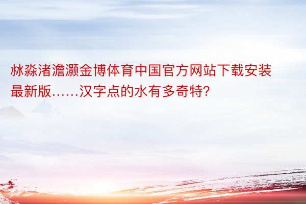 沝淼渚澹灏金博体育中国官方网站下载安装最新版……汉字点的水有多奇特？