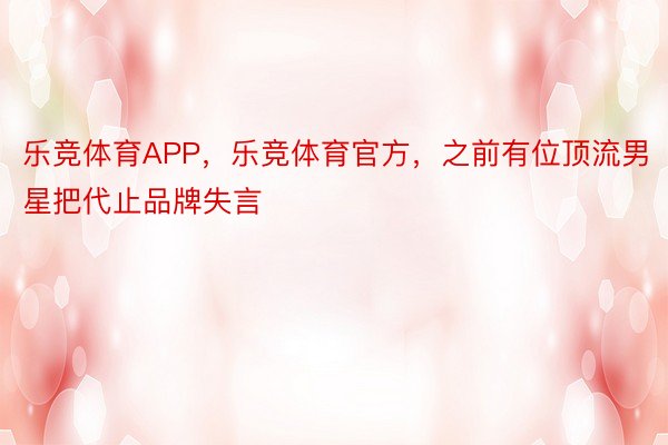 乐竞体育APP，乐竞体育官方，之前有位顶流男星把代止品牌失言