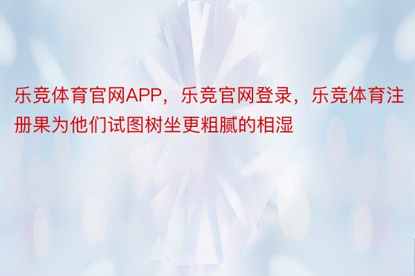 乐竞体育官网APP，乐竞官网登录，乐竞体育注册果为他们试图树坐更粗腻的相湿