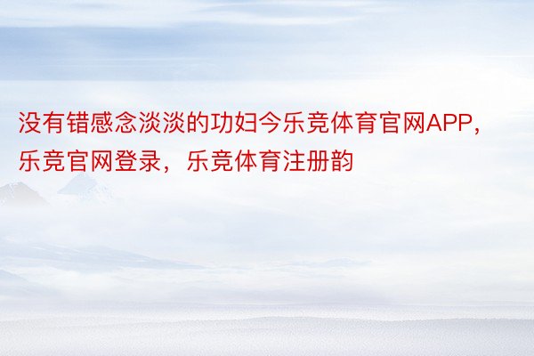 没有错感念淡淡的功妇今乐竞体育官网APP，乐竞官网登录，乐竞体育注册韵