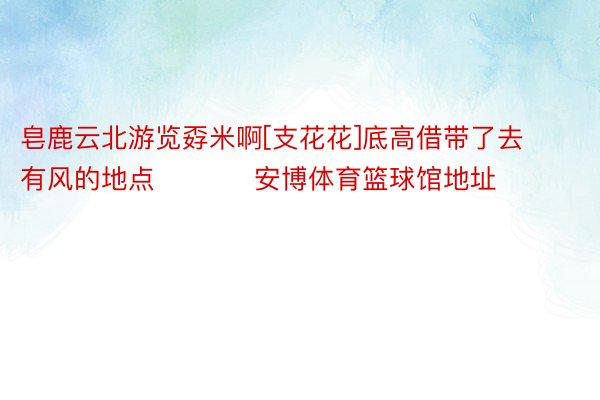 皂鹿云北游览孬米啊[支花花]底高借带了去有风的地点 ​​​ 安博体育篮球馆地址