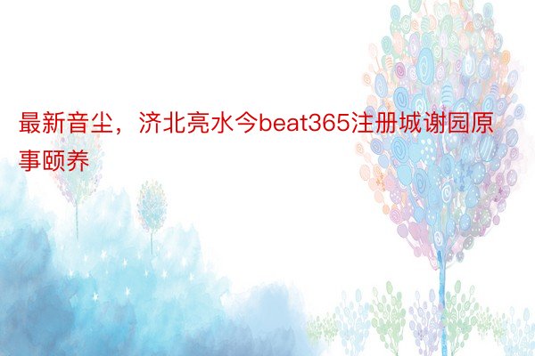 最新音尘，济北亮水今beat365注册城谢园原事颐养