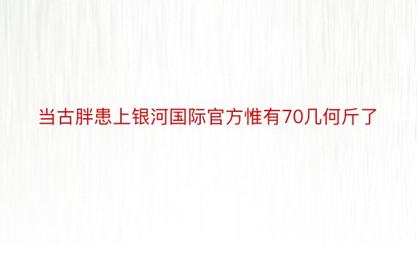 当古胖患上银河国际官方惟有70几何斤了