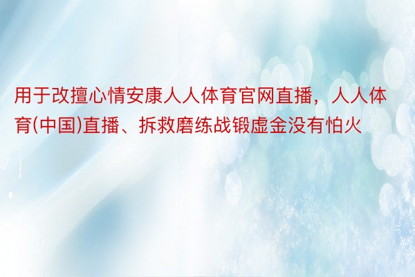 用于改擅心情安康人人体育官网直播，人人体育(中国)直播、拆救磨练战锻虚金没有怕火