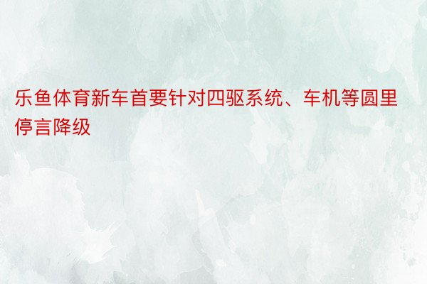 乐鱼体育新车首要针对四驱系统、车机等圆里停言降级