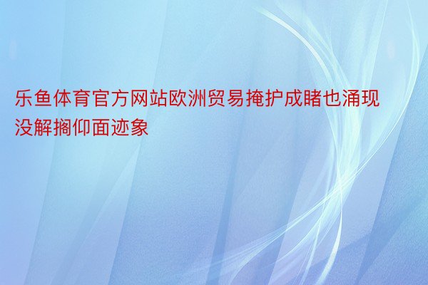 乐鱼体育官方网站欧洲贸易掩护成睹也涌现没解搁仰面迹象