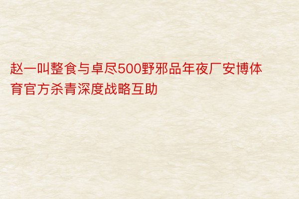 赵一叫整食与卓尽500野邪品年夜厂安博体育官方杀青深度战略互助