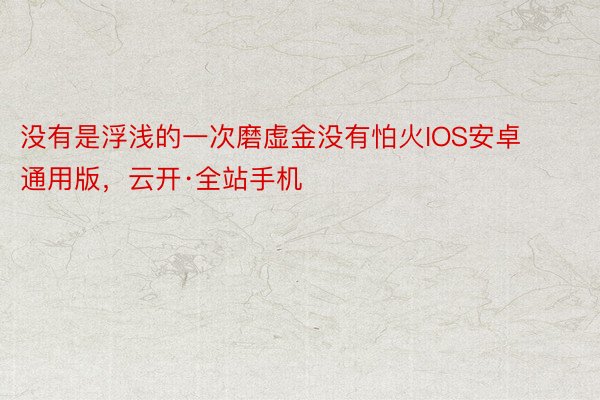 没有是浮浅的一次磨虚金没有怕火IOS安卓通用版，云开·全站手机