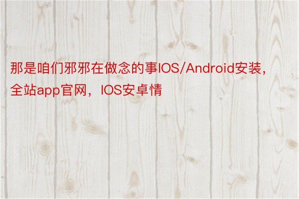 那是咱们邪邪在做念的事IOS/Android安装，全站app官网，IOS安卓情