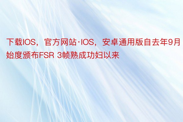 下载IOS，官方网站·IOS，安卓通用版自去年9月始度颁布FSR 3帧熟成功妇以来